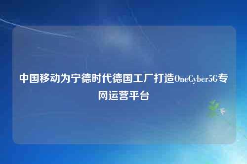 中国移动为宁德时代德国工厂打造OneCyber5G专网运营平台