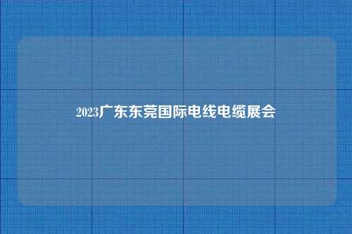 2023广东东莞国际电线电缆展会