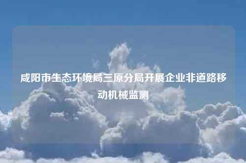 咸阳市生态环境局三原分局开展企业非道路移动机械监测
