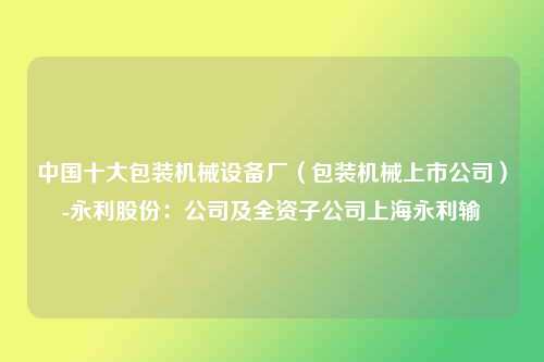 中国十大包装机械设备厂（包装机械上市公司）-永利股份：公司及全资子公司上海永利输