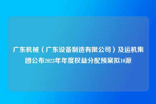 广东机械（广东设备制造有限公司）及运机集团公布2023年年度权益分配预案拟10派