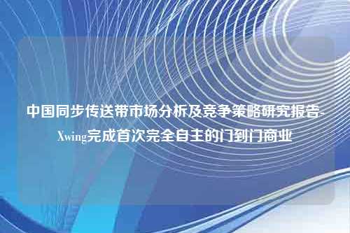 中国同步传送带市场分析及竞争策略研究报告-Xwing完成首次完全自主的门到门商业