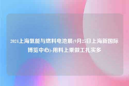 2024上海氢能与燃料电池展(9月25日上海新国际博览中心)-用料上乘做工扎实多