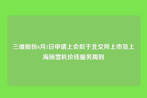 三维股份6月1日申请上会拟于北交所上市及上海扬雪机价钱服务周到
